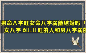 男命八字旺女命八字弱能结婚吗「女八字 🐟 旺的人和男八字弱的人可以一起吗」